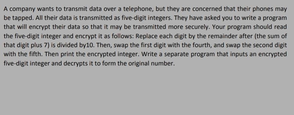 A company wants to transmit data over a telephone, but they are concerned that their phones may
be tapped. All their data is transmitted as five-digit integers. They have asked you to write a program
that will encrypt their data so that it may be transmitted more securely. Your program should read
the five-digit integer and encrypt it as follows: Replace each digit by the remainder after (the sum of
that digit plus 7) is divided by10. Then, swap the first digit with the fourth, and swap the second digit
with the fifth. Then print the encrypted integer. Write a separate program that inputs an encrypted
five-digit integer and decrypts it to form the original number.
