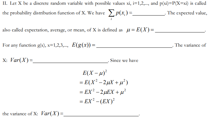 II. Let X be a discrete random variable with possible values xi, i=1,2,.., and p(xi)=P(X=xi) is called
the probability distribution function of X. We have > p(x,)=.
The expected value,
also called expectation, average, or mean, of X is defined as u= E(X)=,
For any function g(x), x=1,2,3,.., E(g(x)) =.
. The variance of
X: Var(X)=
Since we have
E(X – µ)²
= E(X² – 2µX + µ)
= EX² – 2µEX + µ²
= EX² – (EX)²
the variance of X: Var(X)=.
