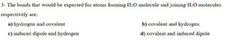 3- The bonds that would be expected for atoms forming H2O molecule and joining H2O molecules
respectively are:
a) hydrogen and covalent
b) covalent and hydrogen
c) induced dipole and hydrogen
d) covalent and induced dipole
