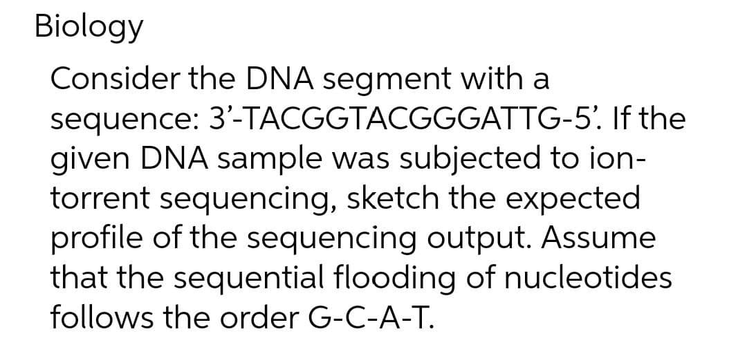 Biology
Consider the DNA segment with a
sequence: 3'-TACGGTACGGGATTG-5'. If the
given DNA sample was subjected to ion-
torrent sequencing, sketch the expected
profile of the sequencing output. Assume
that the sequential flooding of nucleotides
follows the order G-C-A-T.
