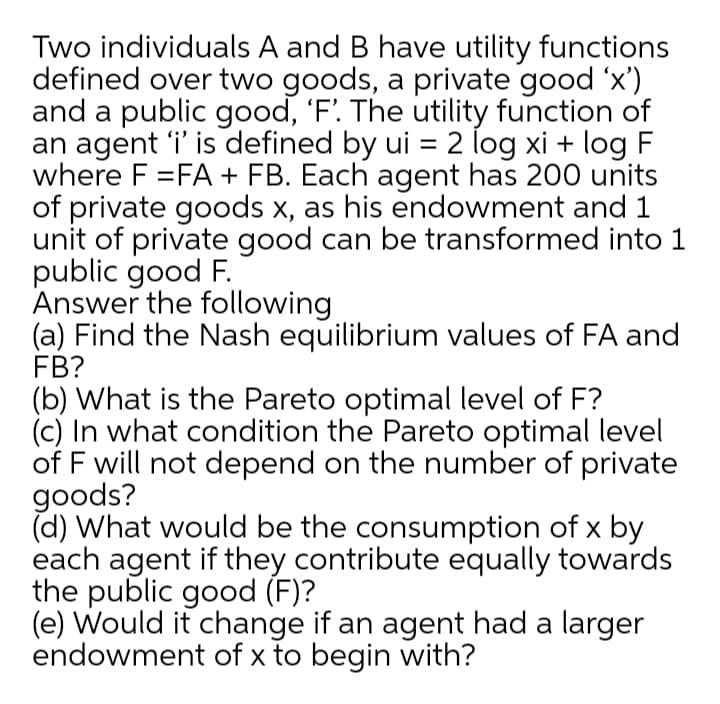 Two individuals A and B have utility functions
defined over two goods, a private good 'x')
and a public good, 'F. The utility function of
an agent 'i' is defined by ui = 2 log xi + log F
where F =FA + FB. Each agent has 200 units
of private goods x, as his endowment and 1
unit of private good can be transformed into 1
public good F.
Answer the following
(a) Find the Nash equilibrium values of FA and
FB?
(b) What is the Pareto optimal level of F?
(c) In what condition the Pareto optimal level
of F will not depend on the number of private
goods?
(d) What would be the consumption of x by
each agent if they contribute equally towards
the public good (F)?
(e) Would it change if an agent had a larger
endowment of x to begin with?
