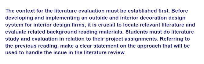 The context for the literature evaluation must be established first. Before
developing and implementing an outside and interior decoration design
system for interior design firms, it is crucial to locate relevant literature and
evaluate related background reading materials. Students must do literature
study and evaluation in relation to their project assignments. Referring to
the previous reading, make a clear statement on the approach that will be
used to handle the issue in the literature review.