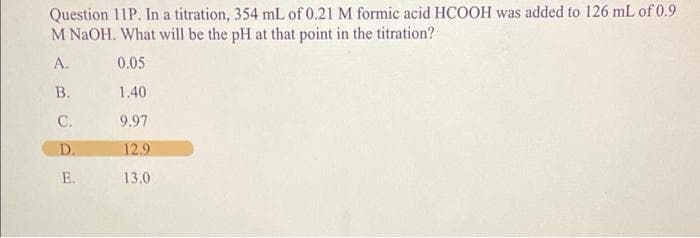 Question 11P. In a titration, 354 mL of 0.21 M formic acid HCOOH was added to 126 mL of 0.9
M NaOH. What will be the pH at that point in the titration?
A.
0.05
В.
1.40
С.
9.97
D.
12.9
E.
13.0
