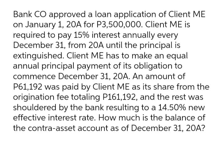 Bank CO approved a loan application of Client ME
on January 1, 20A for P3,500,000. Client ME is
required to pay 15% interest annually every
December 31, from 20A until the principal is
extinguished. Client ME has to make an equal
annual principal payment of its obligation to
commence December 31, 20A. An amount of
P61,192 was paid by Client ME as its share from the
origination fee totaling P161,192, and the rest was
shouldered by the bank resulting to a 14.50% new
effective interest rate. How much is the balance of
the contra-asset account as of December 31, 20A?
