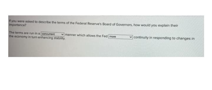 f you were asked to describe the terms of the Federal Reserve's Board of Governors, how would you explain their
importance?
The terms are run in a concurent
the economy in turn enhancing stability.
manner which allows the Fed more
continuity in responding to changes in
