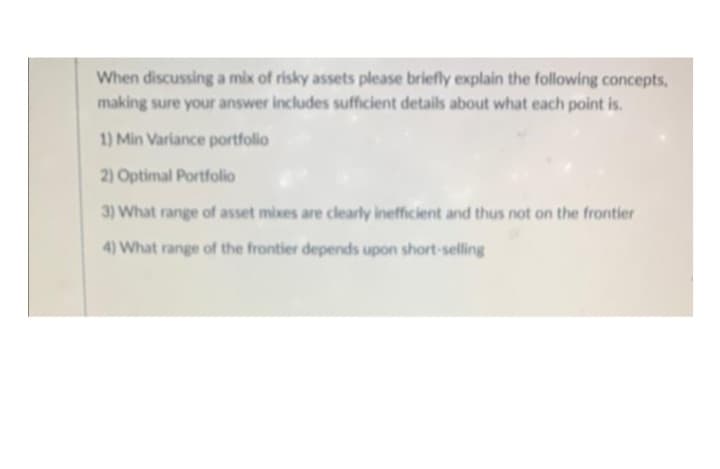 When discussing a mix of risky assets please briefly explain the following concepts,
making sure your answer includes sufficient details about what each point is.
1) Min Variance portfolio
2) Optimal Portfolio
3) What range of asset mixes are clearly inefficient and thus not on the frontier
4) What range of the frontier depends upon short-selling
