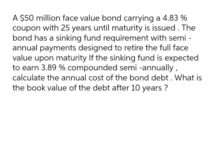 A $50 million face value bond carrying a 4.83 %
with 25 years until maturity is issued . The
bond has a sinking fund requirement with semi -
annual payments designed to retire the full face
value upon maturity If the sinking fund is expected
to earn 3.89 % compounded semi -annually,
calculate the annual cost of the bond debt . What is
coupon
the book value of the debt after 10 years ?
