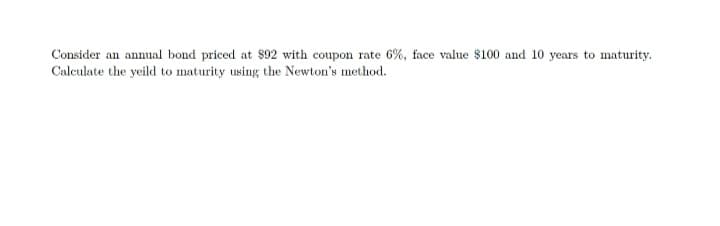 Consider an annual bond priced at $92 with coupon rate 6%, face value $100 and 10 years to maturity.
Calculate the yeild to maturity using the Newton's method.
