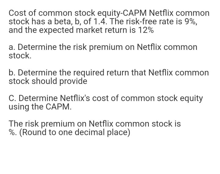 Cost of common stock equity-CAPM Netflix common
stock has a beta, b, of 1.4. The risk-free rate is 9%,
and the expected market return is 12%
a. Determine the risk premium on Netflix common
stock.
b. Determine the required return that Netflix common
stock should provide
C. Determine Netflix's cost of common stock equity
using the CAPM.
The risk premium on Netflix common stock is
%. (Round to one decimal place)
