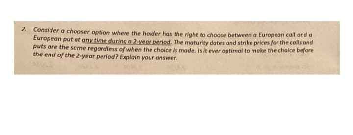 2. Consider a chooser option where the holder has the right to choose between a European call and a
European put at any time during a 2-year period. The maturity dates and strike prices for the calls and
puts are the same regardless of when the choice is made. Is it ever optimal to make the choice before
the end of the 2-year period? Explain your answer.
