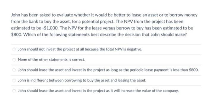 John has been asked to evaluate whether it would be better to lease an asset or to borrow money
from the bank to buy the asset, for a potential project. The NPV from the project has been
estimated to be -$1,000. The NPV for the lease versus borrow to buy has been estimated to be
$800. Which of the following statements best describe the decision that John should make?
O John should not invest the project at all because the total NPV is negative.
O None of the other statements is correct.
O John should lease the asset and invest in the project as long as the periodic lease payment is less than $800.
O John is indifferent between borrowing to buy the asset and leasing the asset.
O John should lease the asset and invest in the project as it will increase the value of the company.
