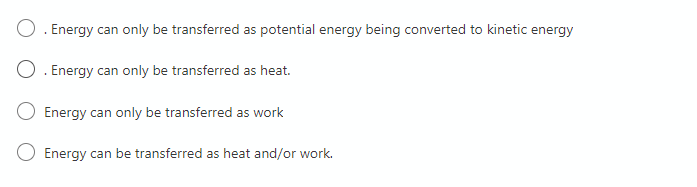 O. Energy can only be transferred as potential energy being converted to kinetic energy
O. Energy can only be transferred as heat.
Energy can only be transferred as work
Energy can be transferred as heat and/or work.
