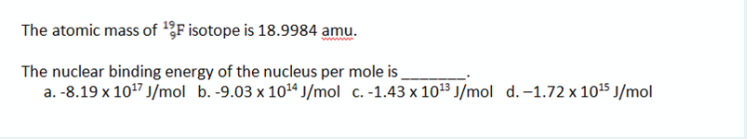 The atomic mass of '3F isotope is 18.9984 amu.
The nuclear binding energy of the nucleus per mole is
a. -8.19 x 107 J/mol b. -9.03 x 104 J/mol c. -1.43 x 1013 J/mol d.-1.72 x 1015 J/mol
