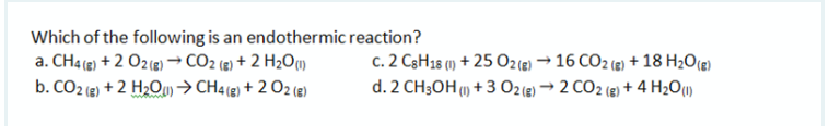 Which of the following is an endothermic reaction?
a. CH4 (e) + 2 O2(9) → CO2 (8) + 2 H2Ow
c. 2 C3H18 (1) + 25 O2(e) → 16 CO2 (2) + 18 H20(e)
d. 2 CH3OH (1) + 3 O2(e) → 2 CO2 (e) + 4 H2O1)
b. CO2 (e) + 2 H2Ou)→CH4(e) + 2 O2 (e)
