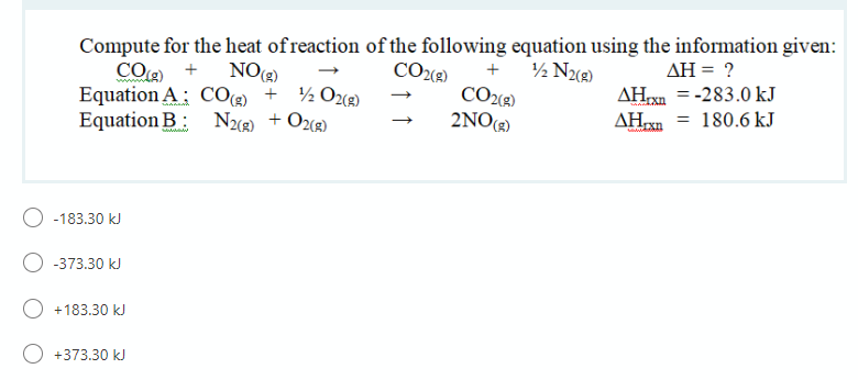 Compute for the heat of reaction of the following equation using the information given:
CO +
Equation A; CO®) + ½Oz«g)
Equation B: N3 + Oze)
NO)
COe)
½ Nug)
AH = ?
+
CO2«2)
2NO()
AHxn = -283.0 kJ
AHn = 180.6 kJ
-183.30 kJ
-373.30 kJ
O +183.30 kJ
+373.30 kJ
