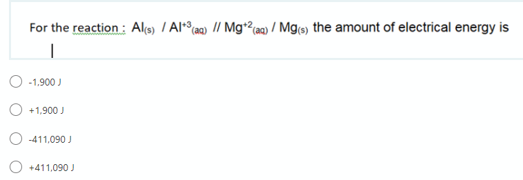 For the reaction : Al(s) / Al+°(aq) // Mg+2(aq) / Mg(s) the amount of electrical energy is
O -1,900 J
+1,900 J
O -411,090 J
+411,090 J
