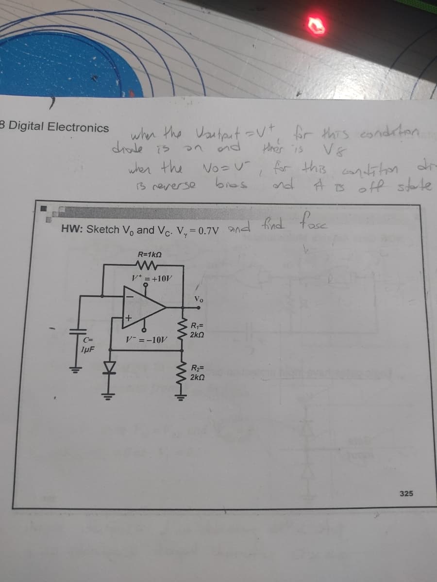 3 Digital Electronics
Voutput vt, for this condition.
and
ther is
No=U-
1
for this condition dir
# is off state
bres
13 reverse
and
HW: Sketch V and Vc. V₁ = 0.7V and find fase
R=1k0
V+ = +10V
Vo
R₁=
ΣΚΩ
1µF
R₂=
2k2
when the
when the
diode is
WWW"
HI
V=-10V
325