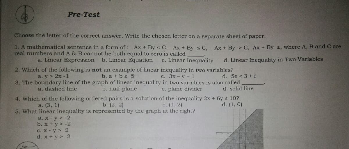 Pre-Test
Choose the letter of the correct answer. Write the chosen letter on a separate sheet of paper.
1. A mathematical sentence in a form of : Ax + By < C, Ax + By s C,
real numbers and A & B cannot be both equal to zero is called
Ax + By > C, Ax + By 2, where A, B and C are
a. Linear Expression
b. Linear Equation
c. Linear Inequality
d. Linear Inequality in Two Variables
2. Which of the following is not an example of linear inequality in two variables?
b. a + b 2 5
3. The boundary line of the graph of linear inequality in two variables is also called
b. half-plane
a. y > 2х-1
с. Зх-у %3D 1
d. 5e < 3 + f
a. dashed line
c. plane divider
d. solid line
4. Which of the following ordered pairs is a solution of the inequality 2x + 6y s 10?
b. (2, 2)
с. (1, 2)
5. What linear inequality is represented by the graph at the right?
a. (3, 1)
d. (1, 0)
a. х - у > -2
b. x + y > -2
C. x - y > 2
d. x + y > 2

