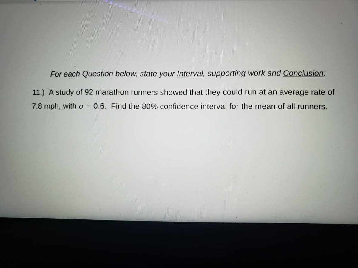For each Question below, state your Interval, supporting work and Conclusion:
11.) A study of 92 marathon runners showed that they could run at an average rate of
7.8 mph, with o = 0.6. Find the 80% confidence interval for the mean of all runners.
