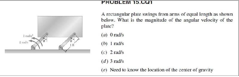PROBLEM 15.CQ1
A rectangular plate swings from arms of equal length as shown
below. What is the magnitude of the angular velocity of the
plate?
1 ruls
(a) 0 rad/s
2 nads
(b) 1 rad/s
(c) 2 rad/s
(d) 3 rad/s
(e) Need to know the location of the center of gravity
