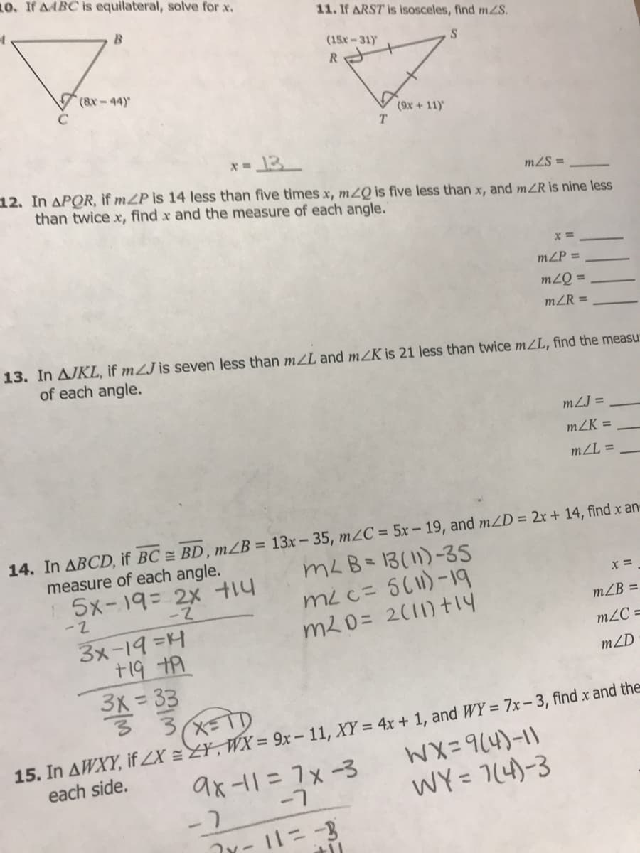 10. If AABC is equilateral, solve for x.
11. If ARST is isosceles, find mZS.
(15x-31)'
R.
V(9x + 11)
12. In APOR, if mZP s 14 less than five times x, mZQ is five less than x, and mZR is nine less
than twice x, find x and the measure of each angle."
mZS =
x =
mZP =
= Õ7u
mZR =
13. In AJKL, if mZJ is seven less than mZL and mZK is 21 less than twice mZL, find the measu
of each angle.
mZJ =
mZK =
mZL =
14. In ABCD, if BC = BD, mZB = 13x- 35, m2C = 5x - 19, and mZD = 2x + 14, find x an-
measure of each angle.
5x-19= 2x t14
mLB= 13(11)-35
mL c= 5(1)-19
m20= 2(11) t1y
X =
mZB =
3メー19 =H
+19 tA
3x = 33
m2C =
mZD
15. In AWXY, if ZX =ZY, WX = 9x – 11, XY = 4x + 1, and WY = 7x – 3, find x and the
each side.
WX=914)-11
WY = 7(4)-3
ax-11=7x-3
%3D
-2 -7
