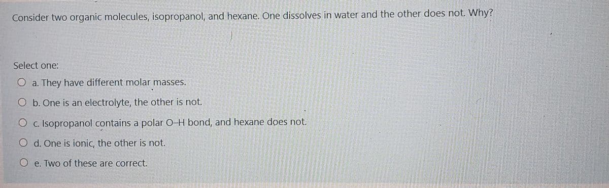 Consider two organic molecules, isopropanol, and hexane. One dissolves in water and the other does not. Why?
Select one:
O a. They have different molar masses.
O b. One is an electrolyte, the other is not.
O c. Isopropanol contains a polar O-H bond, and hexane does not.
O d. One is ionic, the other is not.
O e. Two of these are correct.
