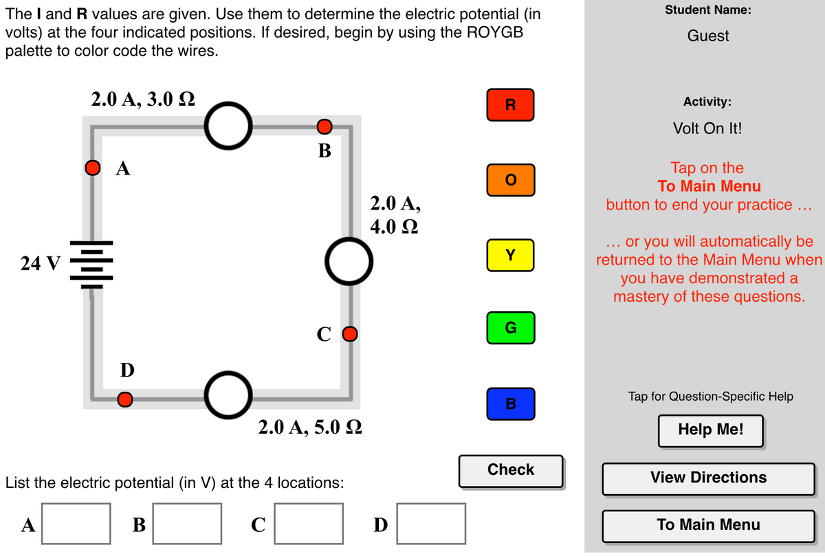 Student Name:
The I and R values are given. Use them to determine the electric potential (in
volts) at the four indicated positions. If desired, begin by using the ROYGB
palette to color code the wires.
Guest
2.0 A, 3.0 2
R
Activity:
Volt On It!
В
Tap on the
To Main Menu
2.0 А,
4.0 2
button to end your practice ...
... or you will automatically be
returned to the Main Menu when
Y
24 V
you have demonstrated a
mastery of these questions.
G
СО
D
Tap for Question-Specific Help
2.0 А, 5.0 Q
Help Me!
Check
View Directions
List the electric potential (in V) at the 4 locations:
A
В
C
D
Tо Main Menu
