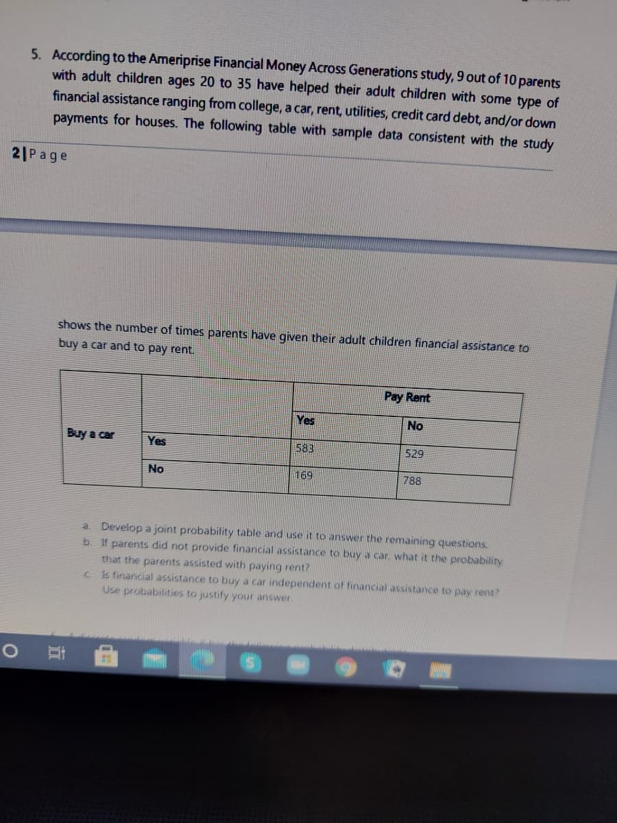 5. According to the Ameriprise Financial Money Across Generations study, 9 out of 10 parents
with adult children ages 20 to 35 have helped their adult children with some type of
financial assistance ranging from college, a car, rent, utilities, credit card debt, and/or down
payments for houses. The following table with sample data consistent with the study
21Page
shows the number of times parents have given their adult children financial assistance to
buy a car and to pay rent.
Pay Rent
Yes
No
Buy a car
Yes
583
529
No
169
788
a. Develop a joint probability table and use it to answer the remaining questions.
If parents did not provide financial assistance to buy a car. what it the probability
that the parents assisted with paying rent?
cIs financial assistance to buy a car independent of financial assistance to pay rent?
Use probabilities to justify your answer.
b.

