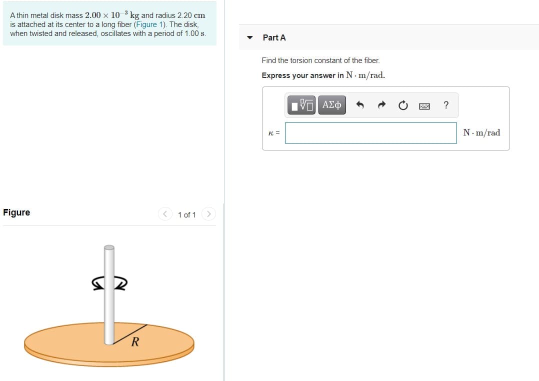 A thin metal disk mass 2.00 x 10 3 kg and radius 2.20 cm
is attached at its center to a long fiber (Figure 1). The disk,
when twisted and released, oscillates with a period of 1.00 s.
Part A
Find the torsion constant of the fiber.
Express your answer in N. m/rad.
K =
N. m/rad
Figure
< 1 of 1 >
R
