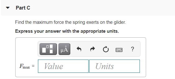 Part C
Find the maximum force the spring exerts on the glider.
Express your answer with the appropriate units.
Fmax =
Value
Units
