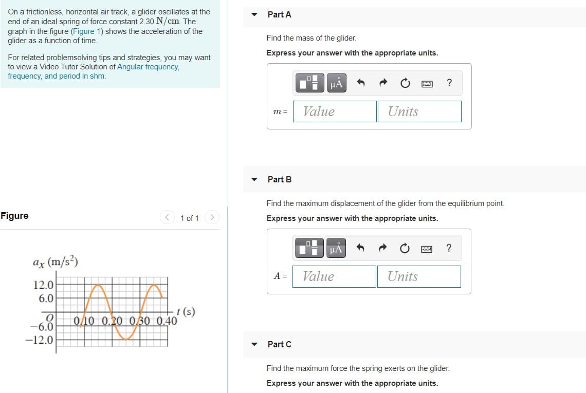 On a frictionless, horizontal air track, a glider oscillates at the
end of an ideal spring of force constant 2.30 N/cm. The
graph in the figure (Figure 1) shows the acceleration of the
glider as a function of time.
Part A
Find the mass of the glider.
Express your answer with the appropriate units.
For related problemsolving tips and strategies, you may want
to view a Video Tutor Solution of Angular frequency,
frequency, and period in shm.
Value
Units
m =
Part B
Find the maximum displacement of the glider from the equilibrium point.
Figure
< 1 of 1
<>
Express your answer with the appropriate units.
HÀ
?
ar (m/s³)
A =
Value
Units
12.0
6.0
t (s)
0/10 0.20 030 0.40
-6.0
-12.0
Part C
Find the maximum force the spring exerts on the glider.
Express your answer with the appropriate units.
