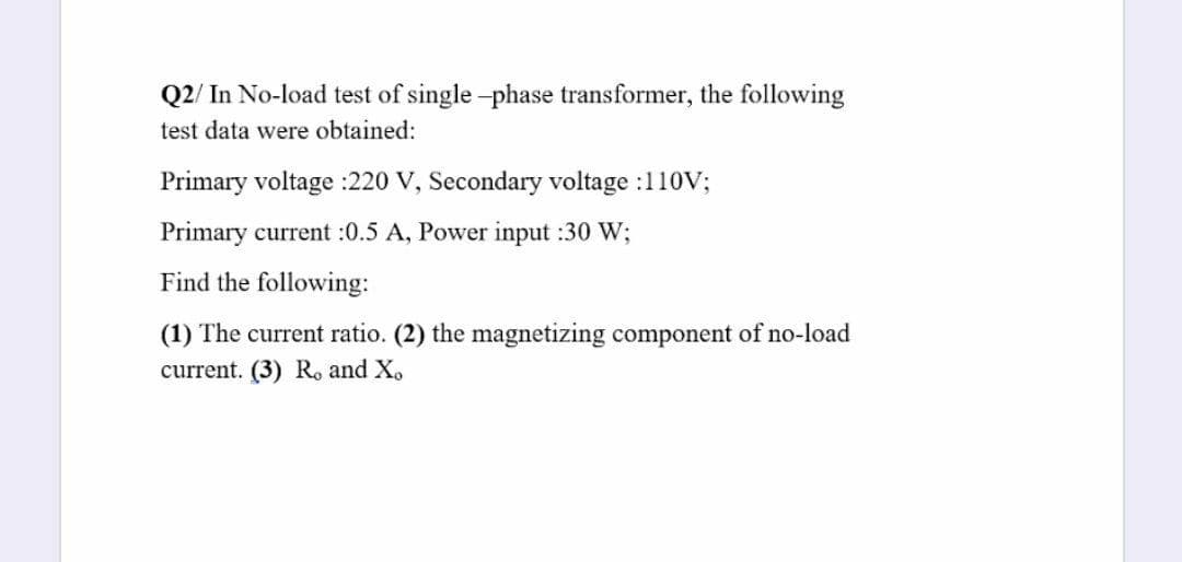 Q2/ In No-load test of single -phase transformer, the following
test data were obtained:
Primary voltage :220 V, Secondary voltage :110V;
Primary current :0.5 A, Power input :30 W;
Find the following:
(1) The current ratio. (2) the magnetizing component of no-load
current. (3) R, and X.
