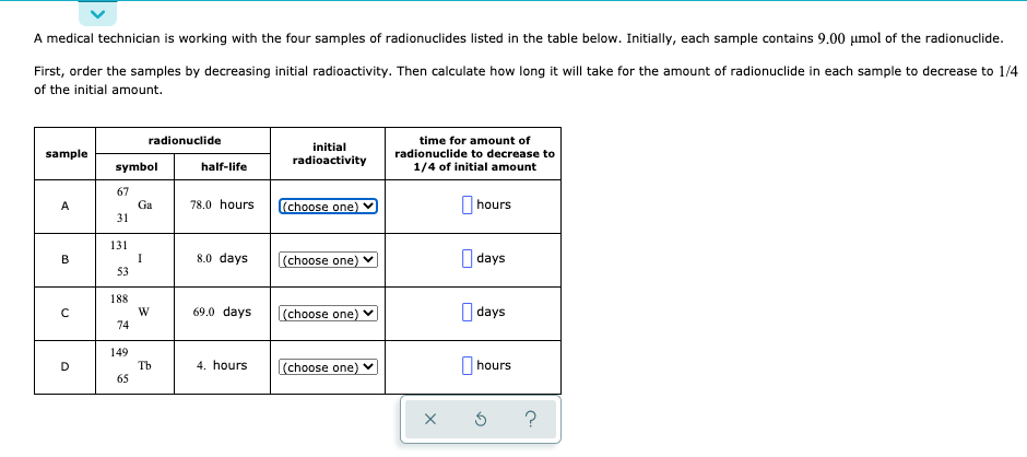 A medical technician is working with the four samples of radionuclides listed in the table below. Initially, each sample contains 9.00 µmol of the radionuclide.
First, order the samples by decreasing initial radioactivity. Then calculate how long it will take for the amount of radionuclide in each sample to decrease to 1/4
of the initial amount.
radionuclide
time for amount of
initial
sample
radionuclide to decrease to
radioactivity
symbol
half-life
1/4 of initial amount
67
Ga
31
78.0 hours
(choose one)
hours
A
131
I
53
O days
8.0 days
(choose one)
В
188
W
74
69.0 days
(choose one)
I days
149
Tb
65
4. hours
(choose one)
|hours
?
