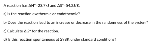 A reaction has AH°=23.7kJ and AS°=54.2J/K.
a) Is the reaction exothermic or endothermic?
b) Does the reaction lead to an increase or decrease in the randomness of the system?
c) Calculate AG° for the reaction.
d) Is this reaction spontaneous at 298K under standard conditions?
