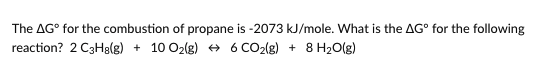 The AG° for the combustion of propane is -2073 kJ/mole. What is the AG° for the following
reaction? 2 C3H8(g) + 10 O2(g) + 6 CO2(g) + 8 H2O(g)
