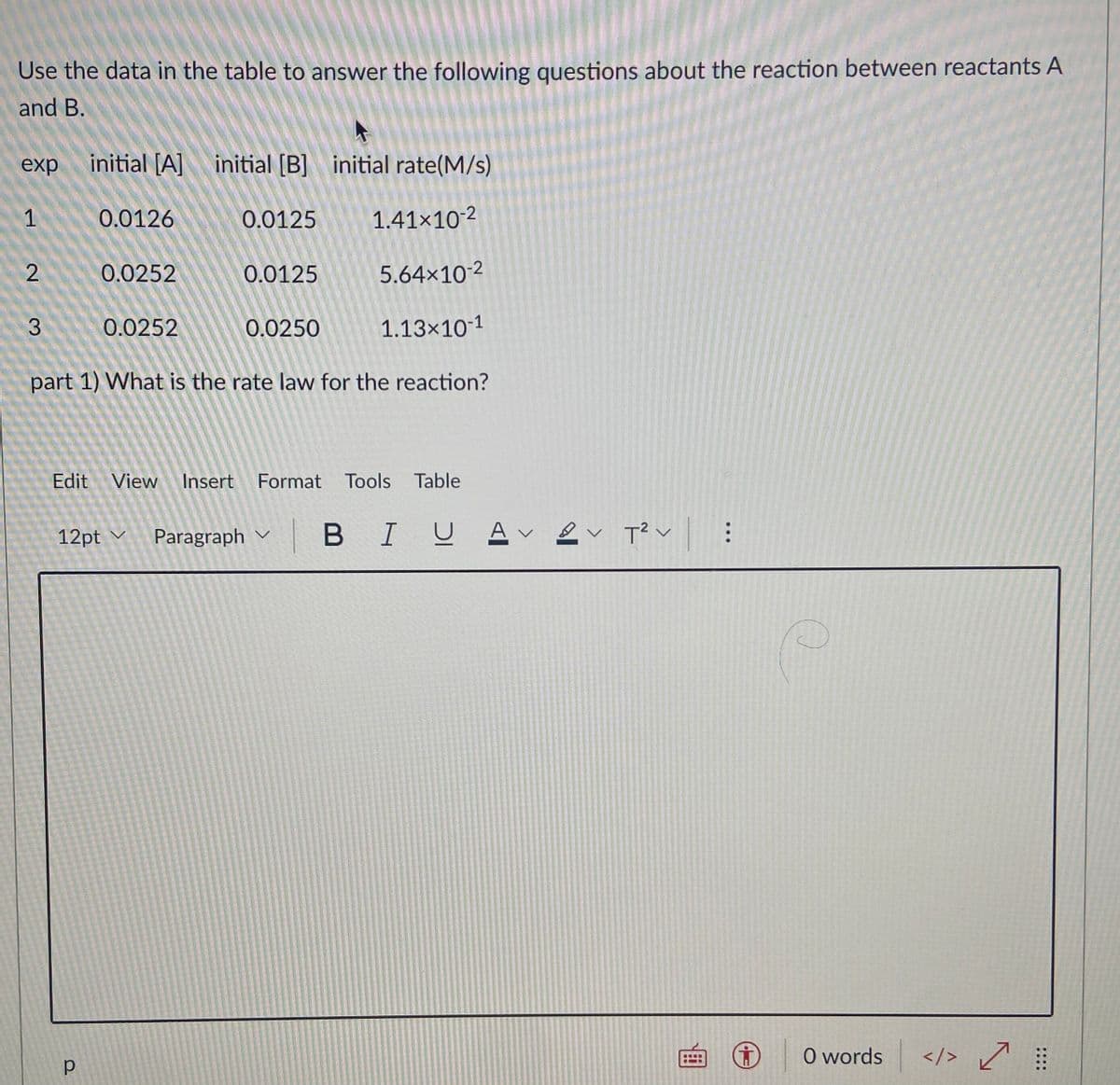 Use the data in the table to answer the following questions about the reaction between reactants A
and B.
exp
initial [A] initial [B] initial rate(M/s)
1
0.0126
0.0125
1.41×10-2
0.0252
0.0125
5.64×10-2
3
0.0252
0.0250
1.13×10-1
part 1) What is the rate law for the reaction?
Edit View
Insert Format Tools Table
12pt v
Paragraph
B IU Av ev T?v:
O words
</> ľ
