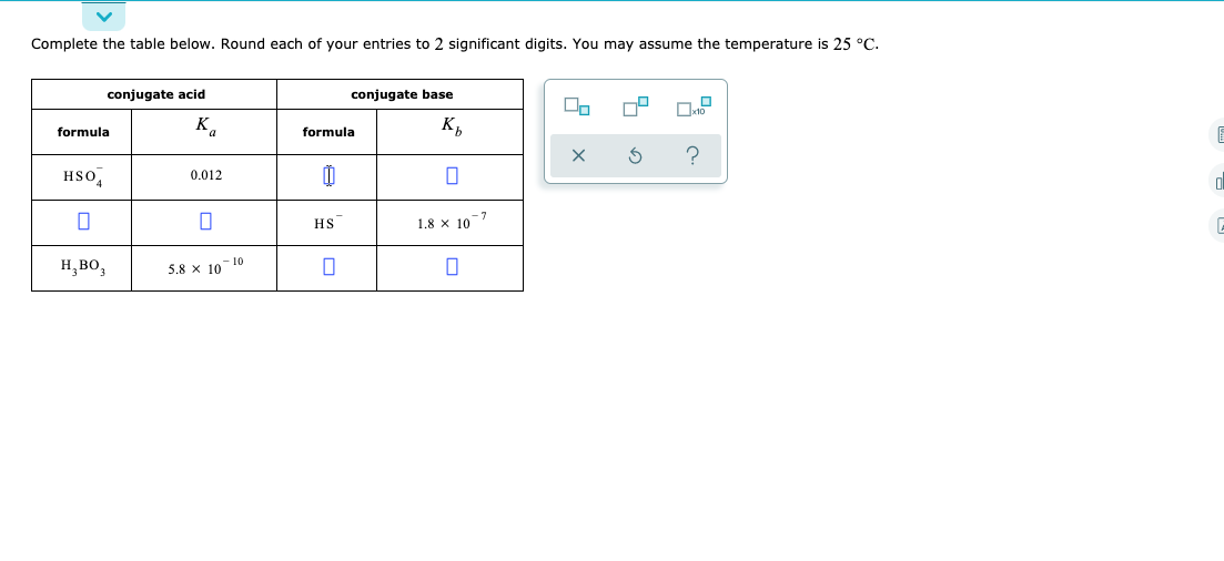 Complete the table below. Round each of your entries to 2 significant digits. You may assume the temperature is 25 °C.
conjugate acid
conjugate base
K
K,
formula
formula
HSO,
0.012
HS
1.8 x 10
н, во,
-10
5,8 x 10
