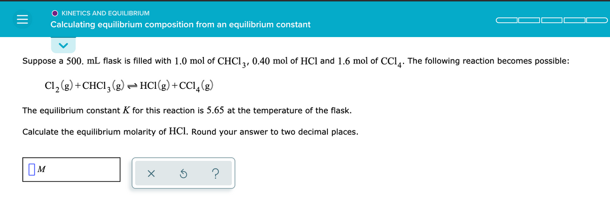 O KINETICS AND EQUILIBRIUM
Calculating equilibrium composition from an equilibrium constant
Suppose a 500. mL flask is filled with 1.0 mol of CHC1,, 0.40 mol of HCl and 1.6 mol of CCl,. The following reaction becomes possible:
3'
Cl, (g) +CHCI, (g) - HCI(g) + CCl,(g)
The equilibrium constant K for this reaction is 5.65 at the temperature of the flask.
Calculate the equilibrium molarity of HCI. Round your answer to two decimal places.
OM

