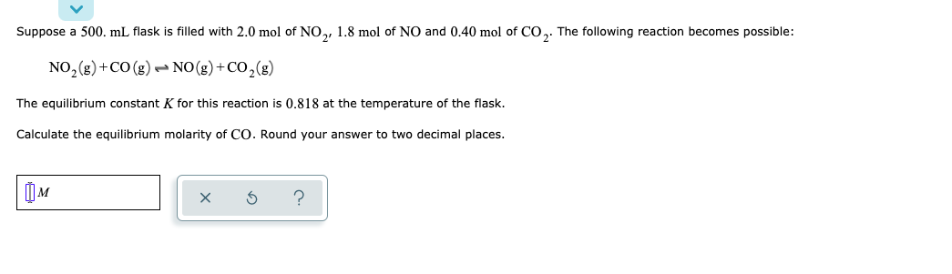 Suppose a 500. mL flask is filled with 2.0 mol of NO,, 1.8 mol of NO and 0.40 mol of CO,. The following reaction becomes possible:
NO, (g)+CO (g) - NO(g)+CO,(g)
The equilibrium constant K for this reaction is 0,818 at the temperature of the flask.
Calculate the equilibrium molarity of CO. Round your answer to two decimal places.
