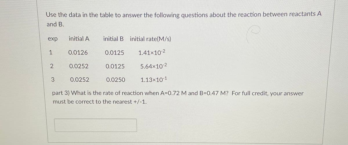 Use the data in the table to answer the following questions about the reaction between reactants A
and B.
exp
initial A
initial B initial rate(M/s)
1
0.0126
0.0125
1.41x10-2
0.0252
0.0125
5.64x10-2
0.0252
0.0250
1.13x10-1
part 3) What is the rate of reaction when A=0.72 M and B=0.47 M? For full credit, your answer
must be correct to the nearest +/-1.
