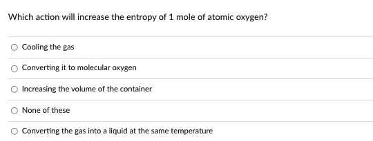 Which action will increase the entropy of 1 mole of atomic oxygen?
Cooling the gas
Converting it to molecular oxygen
Increasing the volume of the container
None of these
Converting the gas into a liquid at the same temperature
