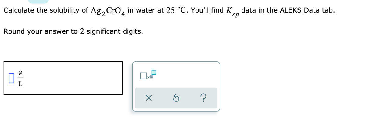 Calculate the solubility of Ag,CrO, in water at 25 °C. You'll find K
data in the ALEKS Data tab.
sp
4
Round your answer to 2 significant digits.
g
?
