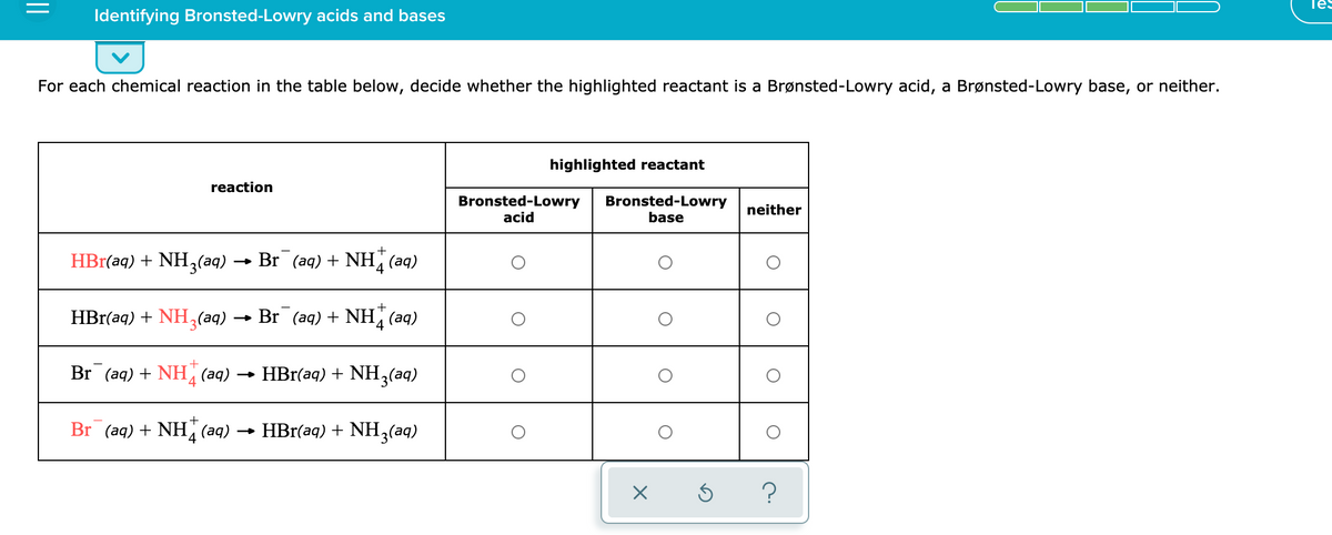 Tes
Identifying Bronsted-Lowry acids and bases
For each chemical reaction in the table below, decide whether the highlighted reactant is a Brønsted-Lowry acid, a Brønsted-Lowry base, or neither.
highlighted reactant
reaction
Bronsted-Lowry
acid
Bronsted-Lowry
base
neither
+
HBr(aq) + NH,(aq)
Br (aq) + NH, (aq)
HBr(aq) + NH,(aq)
Br (aq) + NH (aq)
Br (aq) + NH (aq) → HBr(aq) + NH,(aq)
4
Br (aq) + NH (aq)
HBr(aq) + NH3(aq)
4
||
