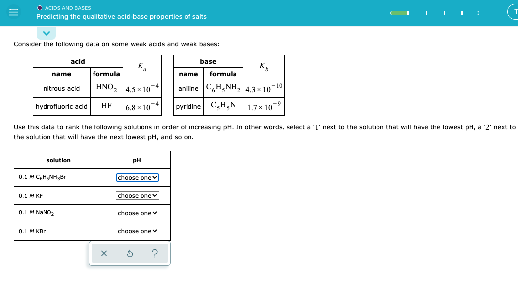 O ACIDS AND BASES
Predicting the qualitative acid-base properties of salts
Consider the following data on some weak acids and weak bases:
acid
base
K.
K,
name
formula
name
formula
HNO, 4.5 x 10
aniline C,H,NH, 4.3× 10¬10
-4
nitrous acid
hydrofluoric acid
HF
-4
6.8 x 10
pyridine C3H,N |1.7×10-9
Use this data to rank the following solutions in order of increasing pH. In other words, select a 'l' next to the solution that will have the lowest pH, a '2' next to
the solution that will have the next lowest pH, and so on.
solution
pH
0.1 M CGH5NH3B.
choose onev
0.1 М KF
choose onev
0.1 M NaNO2
choose onev
0.1 М КBr
choose one v
