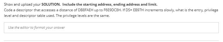 Show and upload your SOLUTION. Include the starting address, ending address and limit.
Code a descriptor that accesses a distance of DB8FAEH up to F6E9DC8H. If DS= EB97H increments slowly, what is the entry, privilege
level and descriptor table used. The privilege levels are the same.
Use the editor to format your answer
