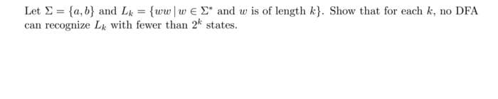 Let E = {a, b} and L = {ww|w e E* and w is of length k}. Show that for each k, no DFA
can recognize Lk with fewer than 2k states.
