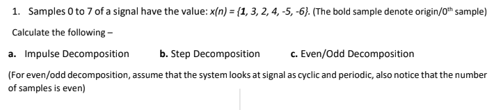 1. Samples 0 to 7 of a signal have the value: x(n) = {1, 3, 2, 4, -5, -6}. (The bold sample denote origin/0th sample)
Calculate the following -
a. Impulse Decomposition
b. Step Decomposition
c. Even/Odd Decomposition
(For even/odd decomposition, assume that the system looks at signal as cyclic and periodic, also notice that the number
of samples is even)
