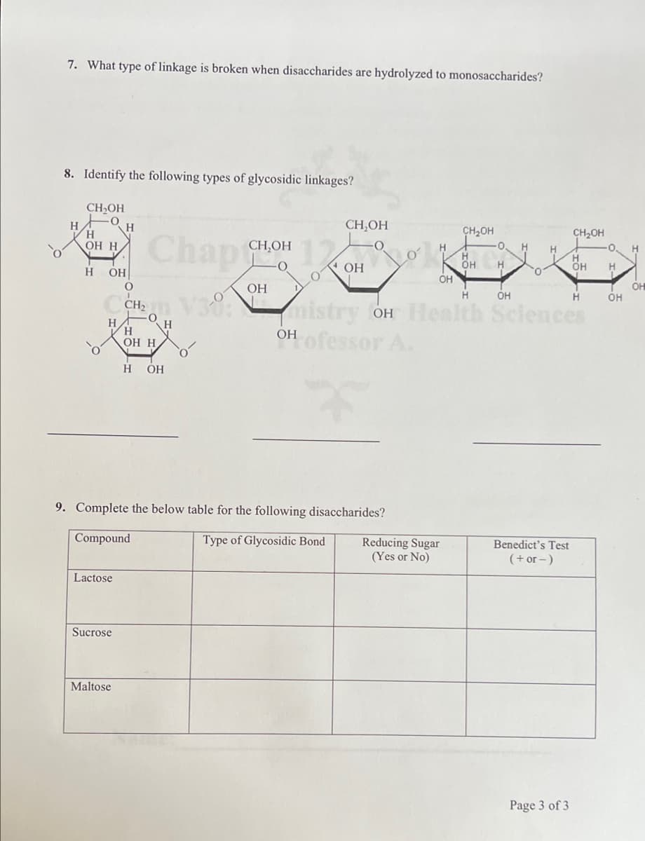 7. What type of linkage is broken when disaccharides are hydrolyzed to monosaccharides?
8. Identify the following types of glycosidic linkages?
CH,OH
CH,OH
H
H.
OH H
CH,OH
Chap
CH2OH
t
CH,OH
H.
H
H
OH
H
H.
H
OH
ÓH
ОН
OH
он
H
OH
CH V38:
H.
H.
OH H
mistry OH Health Sciences
OH ofessor A.
H
H
ОН
9. Complete the below table for the following disaccharides?
Compound
Type of Glycosidic Bond
Reducing Sugar
(Yes or No)
Benedict's Test
(+or -)
Lactose
Sucrose
Maltose
Page 3 of 3
