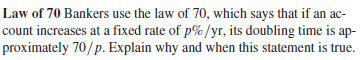 Law of 70 Bankers use the law of 70, which says that if an ac-
count increases at a fixed rate of p%/yr, its doubling time is ap-
proximately 70/p. Explain why and when this statement is true.
