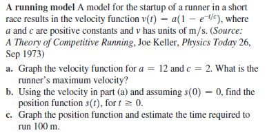 A running model A model for the startup of a runner in a short
race results in the velocity function v(t) = a(1 – e/c), where
a and c are positive constants and v has units of m/s. (Source:
A Theory of Competitive Running, Joe Keller, Physics Today 26,
Sep 1973)
a. Graph the velocity function for a = 12 and c = 2. What is the
runner's maximum velocity?
b. Using the velocity in part (a) and assuming s(0) = 0, find the
position function s(t), for t z 0.
c. Graph the position function and estimate the time required to
run 100 m.
